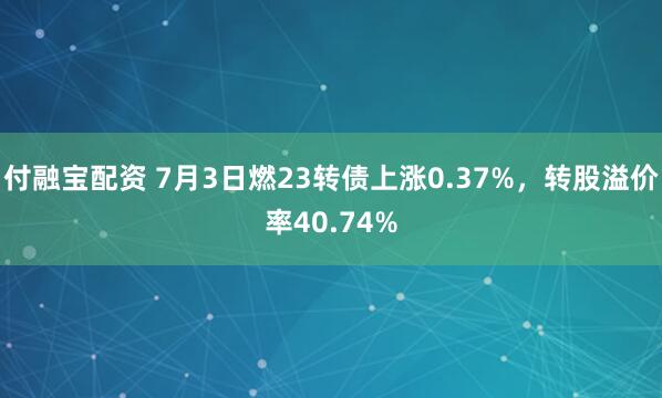 付融宝配资 7月3日燃23转债上涨0.37%，转股溢价率40.74%