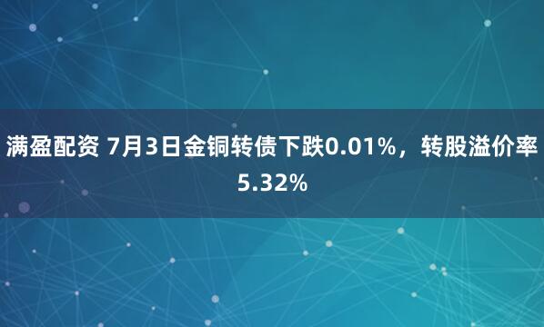 满盈配资 7月3日金铜转债下跌0.01%，转股溢价率5.32%