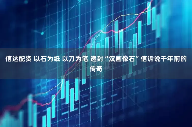 信达配资 以石为纸 以刀为笔 递封“汉画像石”信诉说千年前的传奇