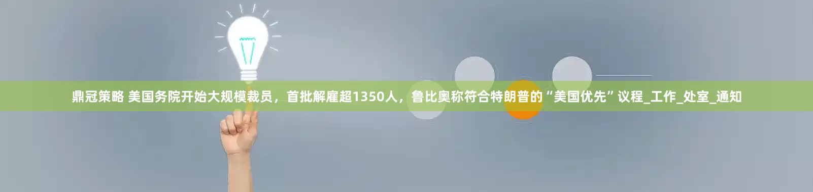 鼎冠策略 美国务院开始大规模裁员，首批解雇超1350人，鲁比奥称符合特朗普的“美国优先”议程_工作_处室_通知