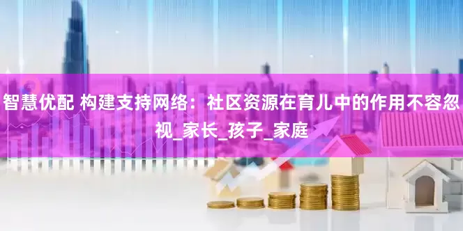 智慧优配 构建支持网络：社区资源在育儿中的作用不容忽视_家长_孩子_家庭