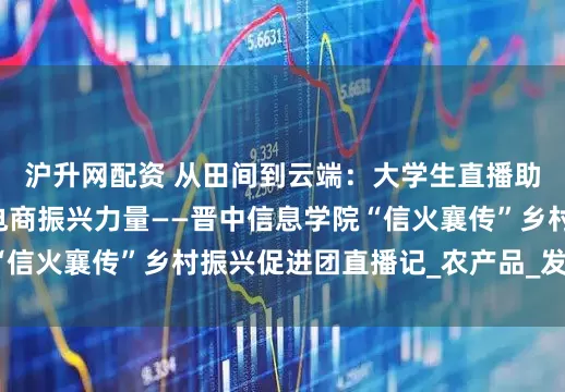 沪升网配资 从田间到云端：大学生直播助农见证乡村e镇的电商振兴力量——晋中信息学院“信火襄传”乡村振兴促进团直播记_农产品_发展_实践