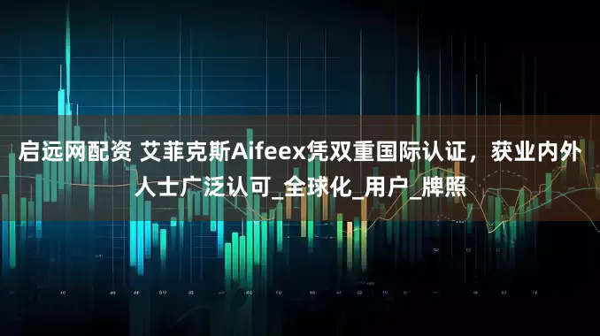 启远网配资 艾菲克斯Aifeex凭双重国际认证，获业内外人士广泛认可_全球化_用户_牌照
