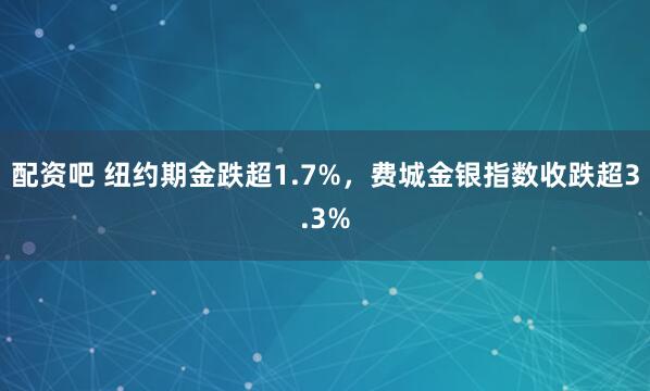 配资吧 纽约期金跌超1.7%，费城金银指数收跌超3.3%