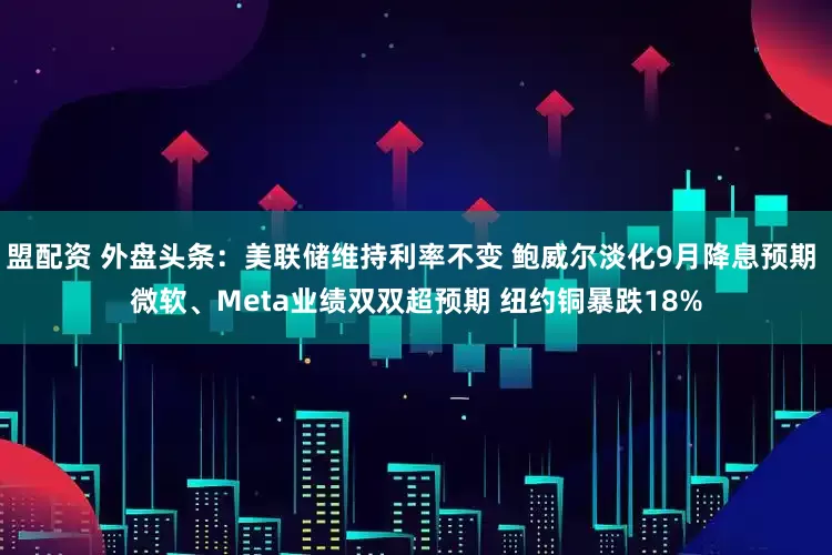 盟配资 外盘头条：美联储维持利率不变 鲍威尔淡化9月降息预期 微软、Meta业绩双双超预期 纽约铜暴跌18%