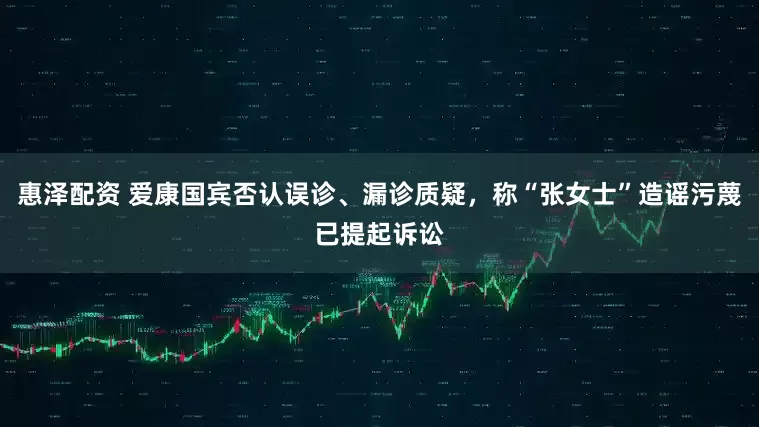 惠泽配资 爱康国宾否认误诊、漏诊质疑，称“张女士”造谣污蔑已提起诉讼