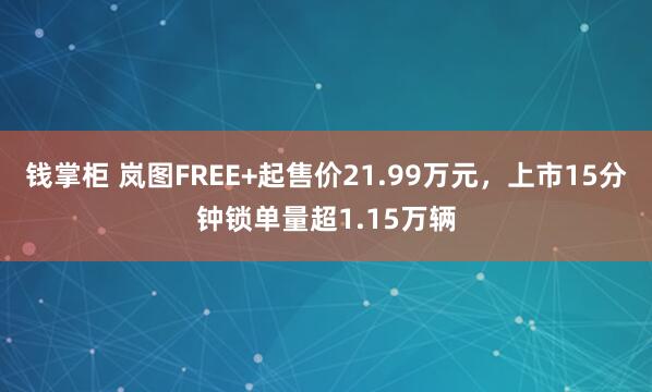 钱掌柜 岚图FREE+起售价21.99万元，上市15分钟锁单量超1.15万辆
