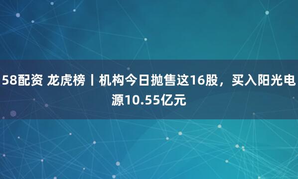 58配资 龙虎榜丨机构今日抛售这16股，买入阳光电源10.55亿元