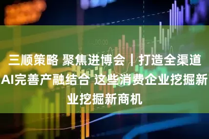 三顺策略 聚焦进博会｜打造全渠道、用AI完善产融结合 这些消费企业挖掘新商机