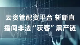云资管配资平台 斩断直播间非法“获客”黑产链