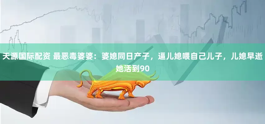 天源国际配资 最恶毒婆婆：婆媳同日产子，逼儿媳喂自己儿子，儿媳早逝她活到90