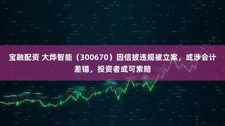 宝融配资 大烨智能（300670）因信披违规被立案，或涉会计差错，投资者或可索赔