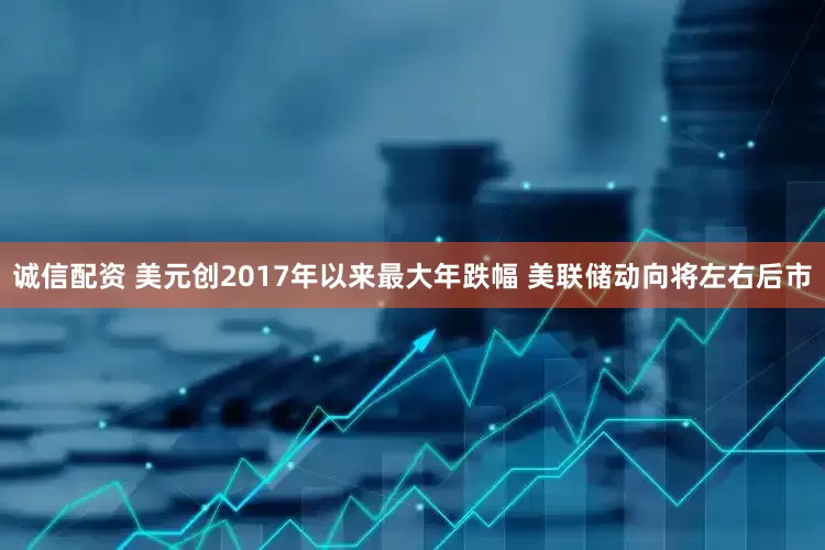 诚信配资 美元创2017年以来最大年跌幅 美联储动向将左右后市