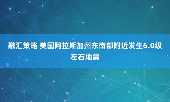 融汇策略 美国阿拉斯加州东南部附近发生6.0级左右地震