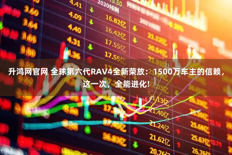 升鸿网官网 全球第六代RAV4全新荣放：1500万车主的信赖，这一次，全能进化!